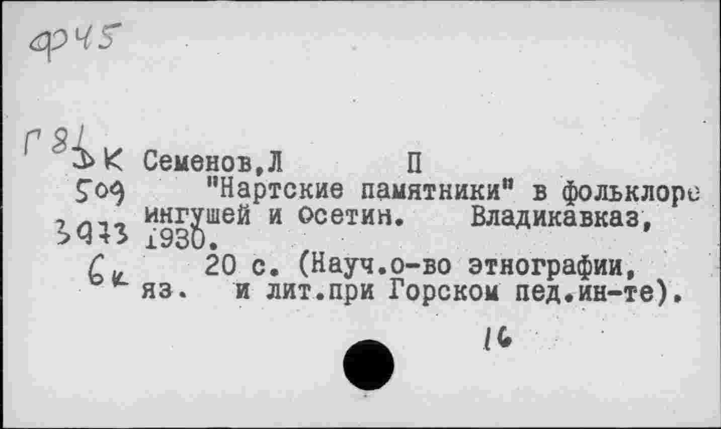 ﻿
>q;s
G 4L
Семенов,Л	П
"Нартские памятники" в фольклоре ингушей и осетин. Владикавказ,
20 с. (Науч.о-во этнографии, яз. и лит.при Горском пед.ин-те).